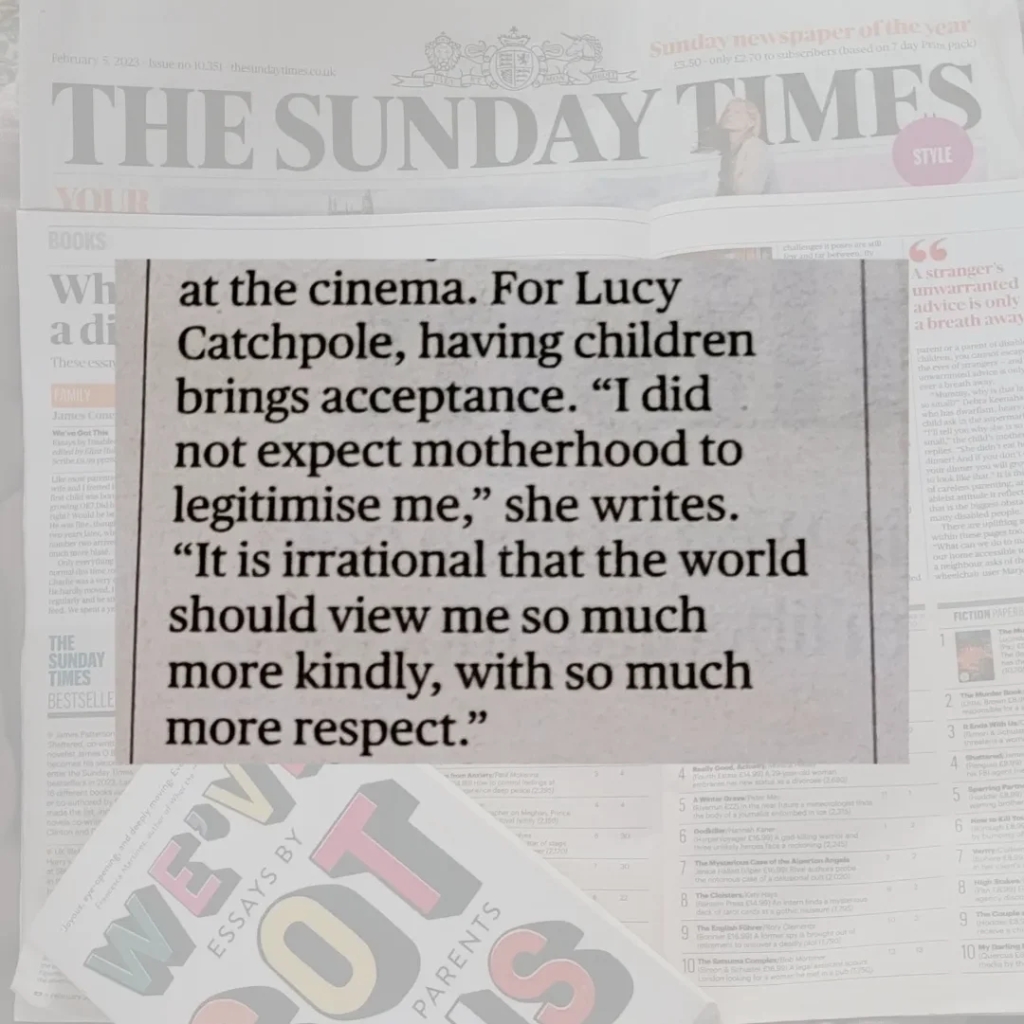 Quote: "for Lucy Catchpole, having children brings acceptance. 'I did not expect motherhood to legitimise me,' she writes. 'It is irrational that the world should view me so much more kindly, with so much more respect.'"